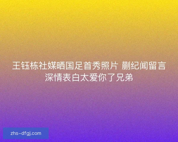 王钰栋社媒晒国足首秀照片 蒯纪闻留言深情表白太爱你了兄弟