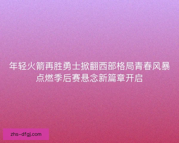 年轻火箭再胜勇士掀翻西部格局青春风暴点燃季后赛悬念新篇章开启 年轻火箭再胜勇士掀翻西部格局青春风暴点燃季后赛悬念新篇章开启