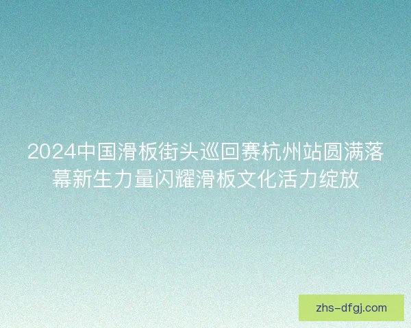 2024中国滑板街头巡回赛杭州站圆满落幕新生力量闪耀滑板文化活力绽放