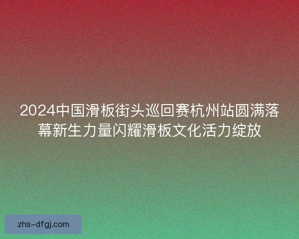 2024中国滑板街头巡回赛杭州站圆满落幕新生力量闪耀滑板文化活力绽放