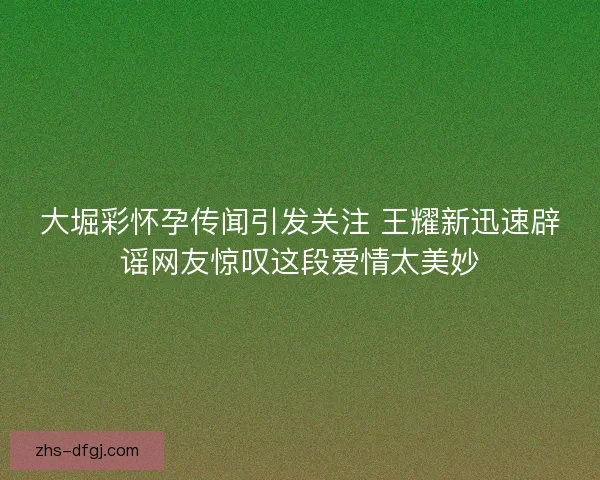 大堀彩怀孕传闻引发关注 王耀新迅速辟谣网友惊叹这段爱情太美妙