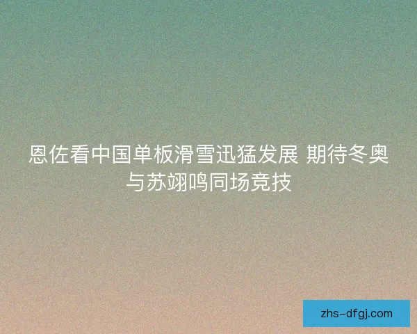 恩佐看中国单板滑雪迅猛发展 期待冬奥与苏翊鸣同场竞技