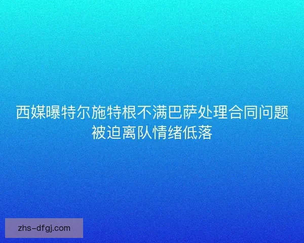西媒曝特尔施特根不满巴萨处理合同问题被迫离队情绪低落