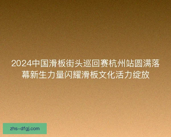 2024中国滑板街头巡回赛杭州站圆满落幕新生力量闪耀滑板文化活力绽放