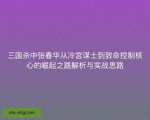 三国杀中张春华从冷宫谋士到致命控制核心的崛起之路解析与实战思路
