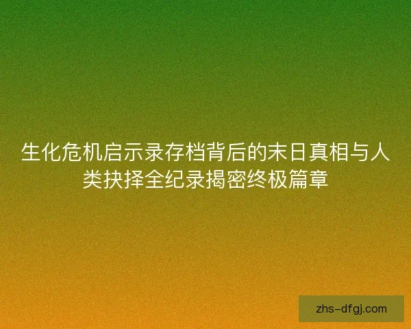 生化危机启示录存档背后的末日真相与人类抉择全纪录揭密终极篇章