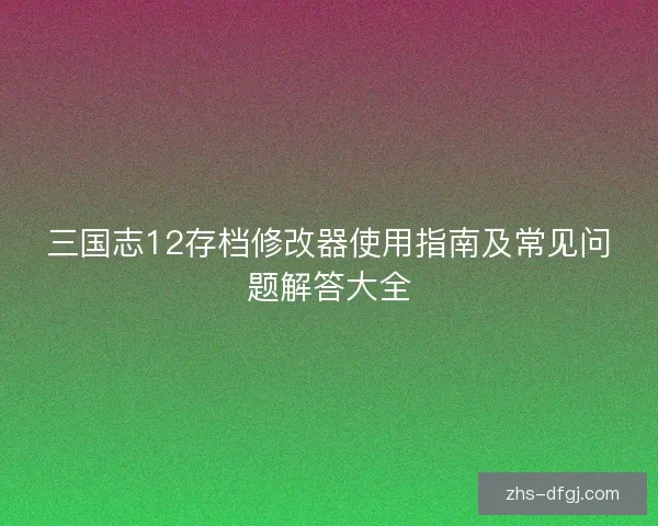 三国志12存档修改器使用指南及常见问题解答大全 三国志12存档修改器使用指南及常见问题解答大全