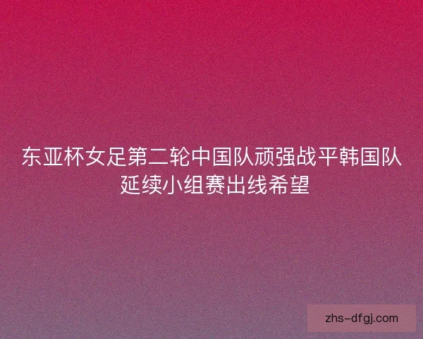 东亚杯女足第二轮中国队顽强战平韩国队 延续小组赛出线希望 东亚杯女足第二轮中国队顽强战平韩国队 延续小组赛出线希望