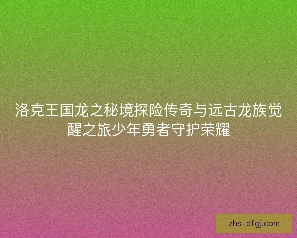 洛克王国龙之秘境探险传奇与远古龙族觉醒之旅少年勇者守护荣耀 洛克王国龙之秘境探险传奇与远古龙族觉醒之旅少年勇者守护荣耀